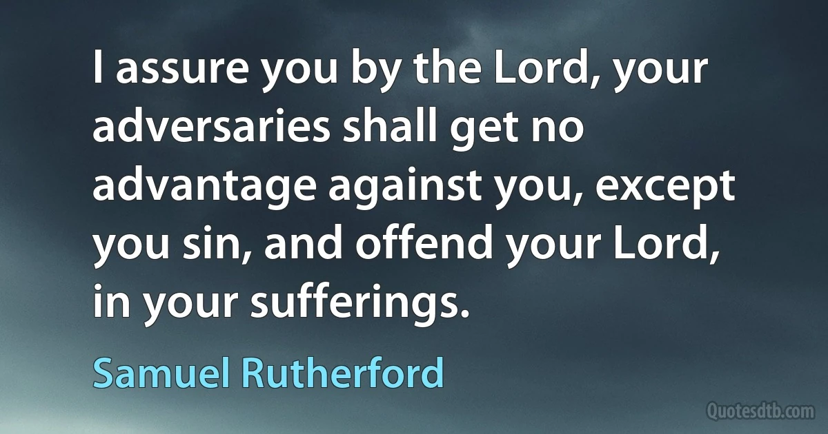 I assure you by the Lord, your adversaries shall get no advantage against you, except you sin, and offend your Lord, in your sufferings. (Samuel Rutherford)