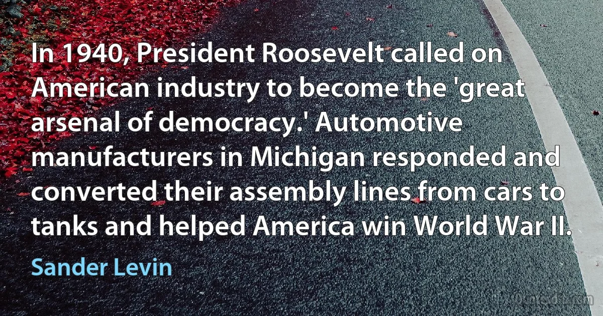 In 1940, President Roosevelt called on American industry to become the 'great arsenal of democracy.' Automotive manufacturers in Michigan responded and converted their assembly lines from cars to tanks and helped America win World War II. (Sander Levin)