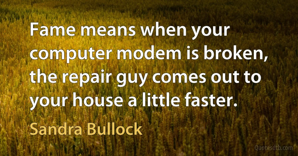 Fame means when your computer modem is broken, the repair guy comes out to your house a little faster. (Sandra Bullock)