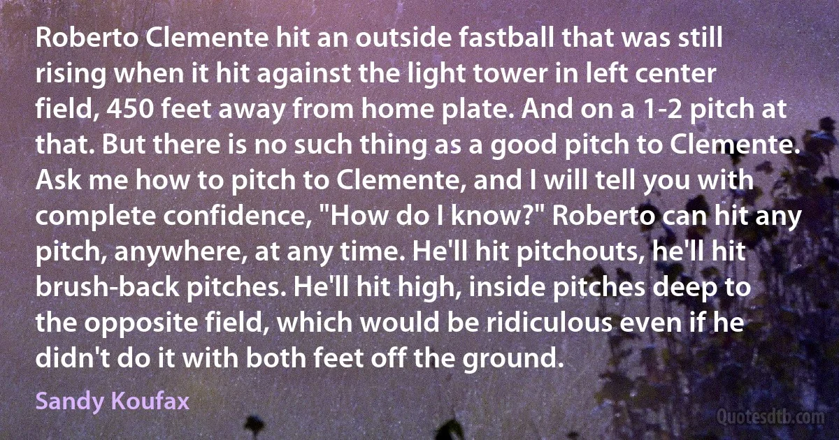 Roberto Clemente hit an outside fastball that was still rising when it hit against the light tower in left center field, 450 feet away from home plate. And on a 1-2 pitch at that. But there is no such thing as a good pitch to Clemente. Ask me how to pitch to Clemente, and I will tell you with complete confidence, "How do I know?" Roberto can hit any pitch, anywhere, at any time. He'll hit pitchouts, he'll hit brush-back pitches. He'll hit high, inside pitches deep to the opposite field, which would be ridiculous even if he didn't do it with both feet off the ground. (Sandy Koufax)