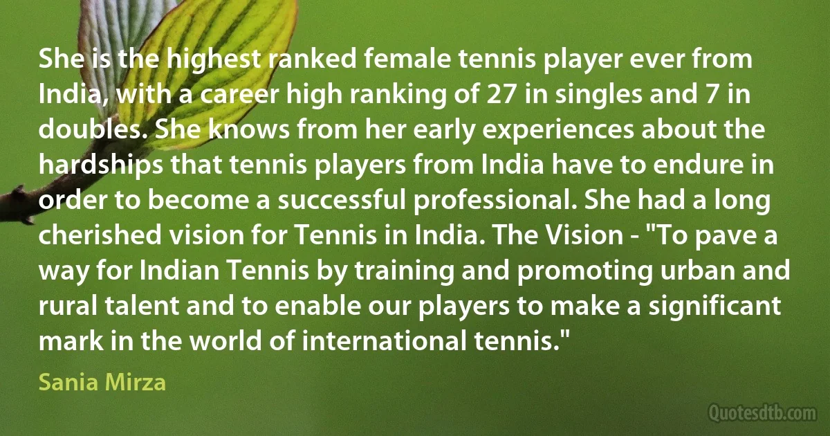 She is the highest ranked female tennis player ever from India, with a career high ranking of 27 in singles and 7 in doubles. She knows from her early experiences about the hardships that tennis players from India have to endure in order to become a successful professional. She had a long cherished vision for Tennis in India. The Vision - "To pave a way for Indian Tennis by training and promoting urban and rural talent and to enable our players to make a significant mark in the world of international tennis." (Sania Mirza)