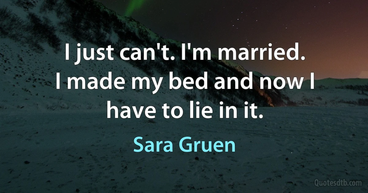 I just can't. I'm married. I made my bed and now I have to lie in it. (Sara Gruen)