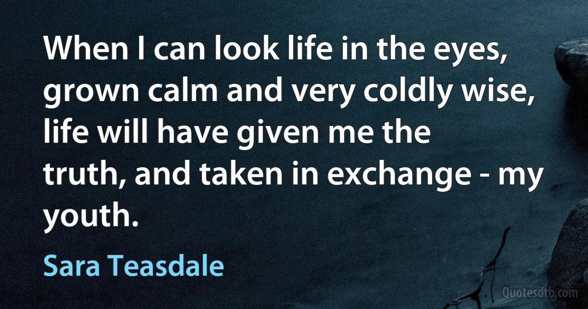 When I can look life in the eyes, grown calm and very coldly wise, life will have given me the truth, and taken in exchange - my youth. (Sara Teasdale)