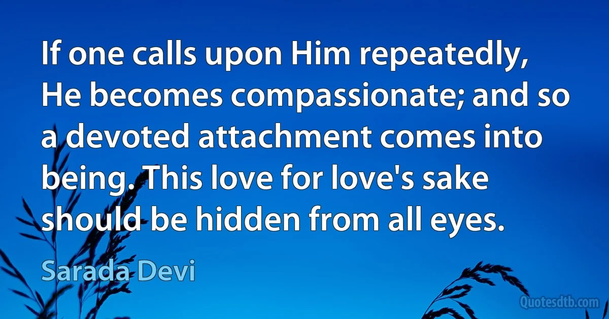 If one calls upon Him repeatedly, He becomes compassionate; and so a devoted attachment comes into being. This love for love's sake should be hidden from all eyes. (Sarada Devi)