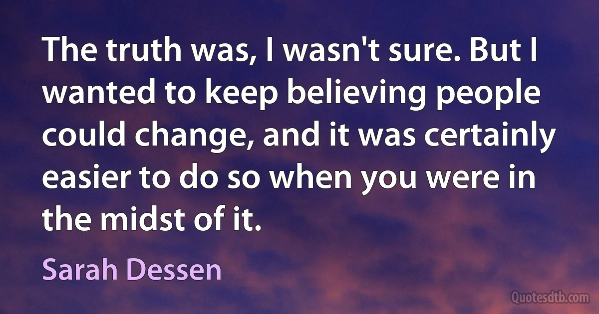 The truth was, I wasn't sure. But I wanted to keep believing people could change, and it was certainly easier to do so when you were in the midst of it. (Sarah Dessen)