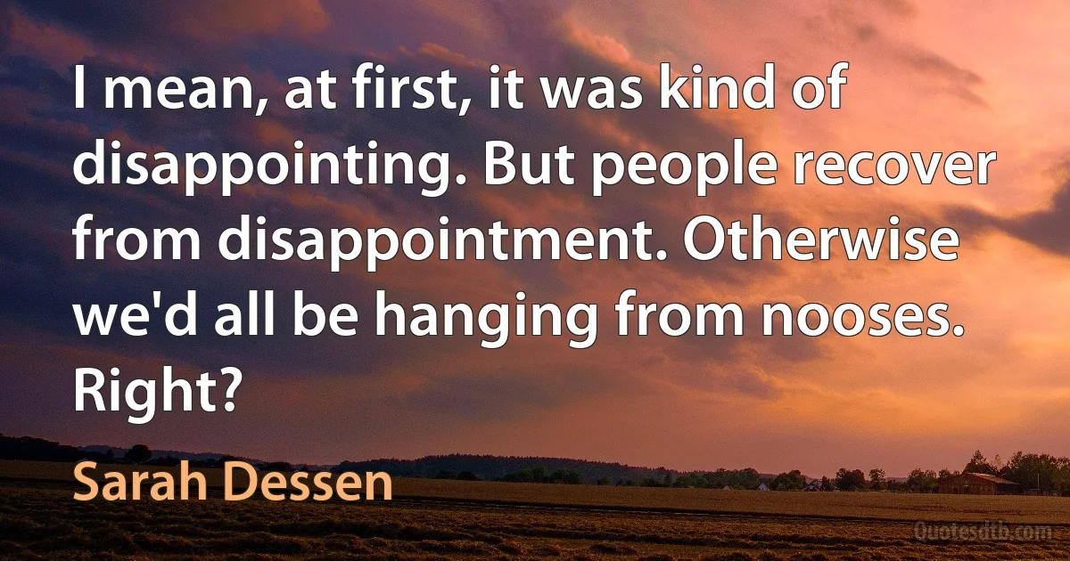 I mean, at first, it was kind of disappointing. But people recover from disappointment. Otherwise we'd all be hanging from nooses. Right? (Sarah Dessen)