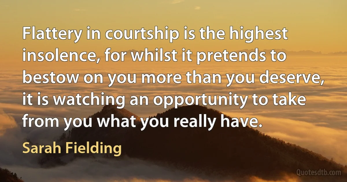 Flattery in courtship is the highest insolence, for whilst it pretends to bestow on you more than you deserve, it is watching an opportunity to take from you what you really have. (Sarah Fielding)