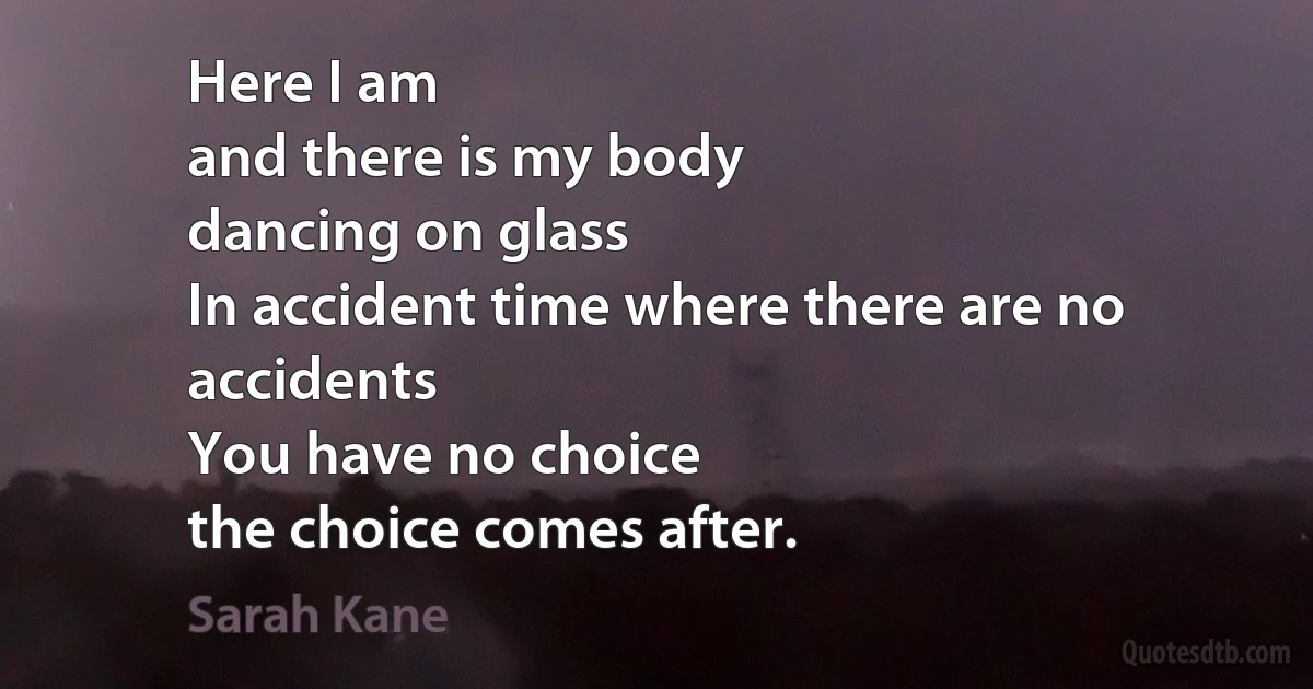 Here I am
and there is my body
dancing on glass
In accident time where there are no accidents
You have no choice
the choice comes after. (Sarah Kane)