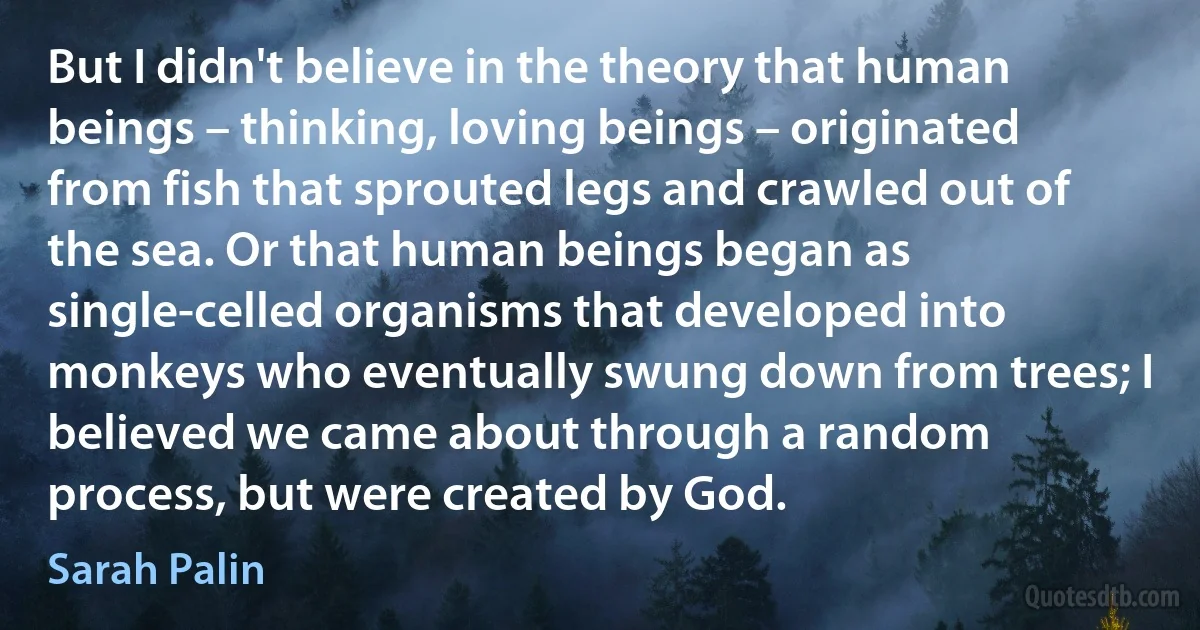 But I didn't believe in the theory that human beings – thinking, loving beings – originated from fish that sprouted legs and crawled out of the sea. Or that human beings began as single-celled organisms that developed into monkeys who eventually swung down from trees; I believed we came about through a random process, but were created by God. (Sarah Palin)