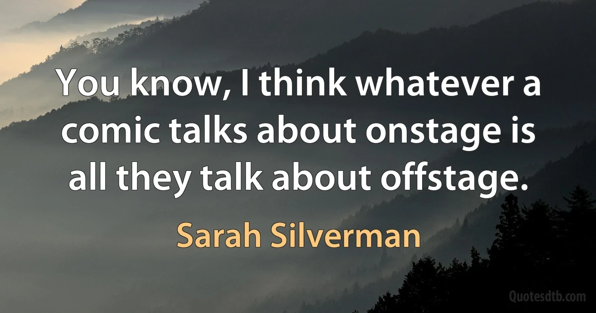 You know, I think whatever a comic talks about onstage is all they talk about offstage. (Sarah Silverman)