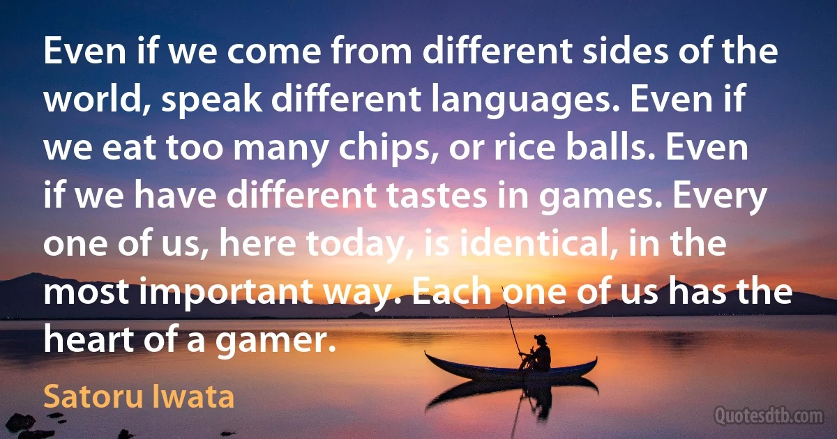 Even if we come from different sides of the world, speak different languages. Even if we eat too many chips, or rice balls. Even if we have different tastes in games. Every one of us, here today, is identical, in the most important way. Each one of us has the heart of a gamer. (Satoru Iwata)