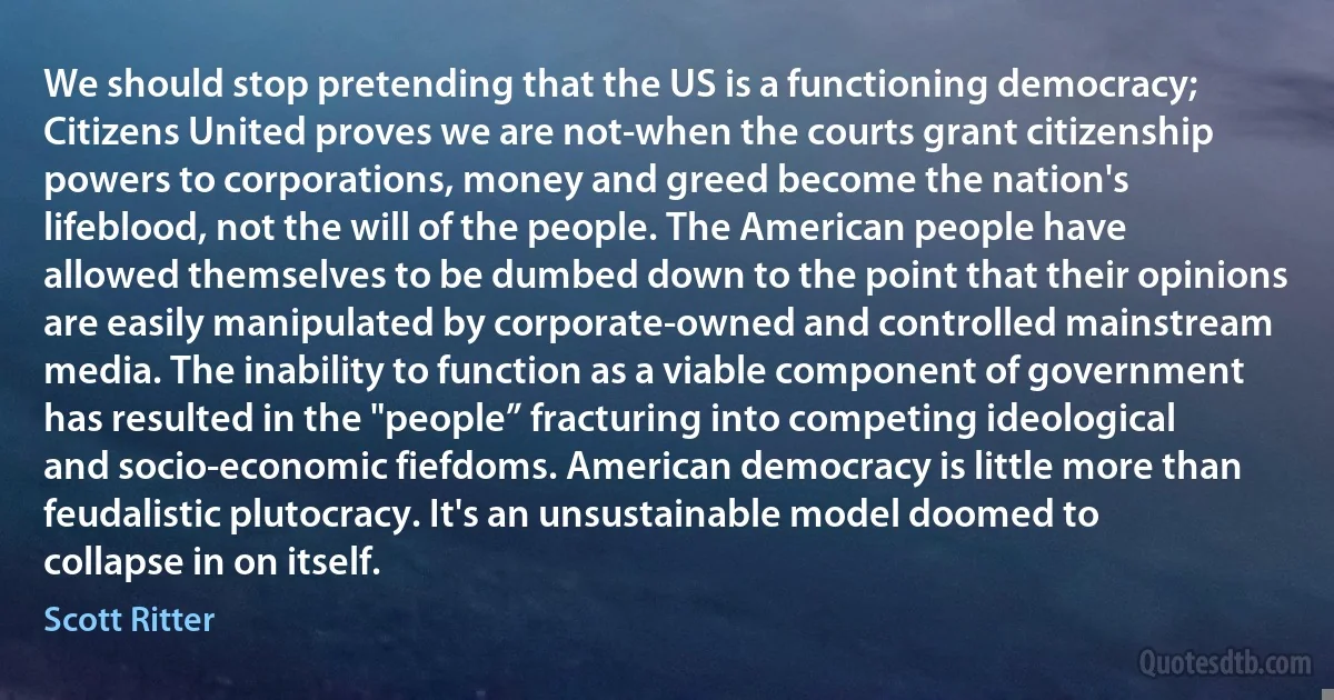 We should stop pretending that the US is a functioning democracy; Citizens United proves we are not-when the courts grant citizenship powers to corporations, money and greed become the nation's lifeblood, not the will of the people. The American people have allowed themselves to be dumbed down to the point that their opinions are easily manipulated by corporate-owned and controlled mainstream media. The inability to function as a viable component of government has resulted in the "people” fracturing into competing ideological and socio-economic fiefdoms. American democracy is little more than feudalistic plutocracy. It's an unsustainable model doomed to collapse in on itself. (Scott Ritter)