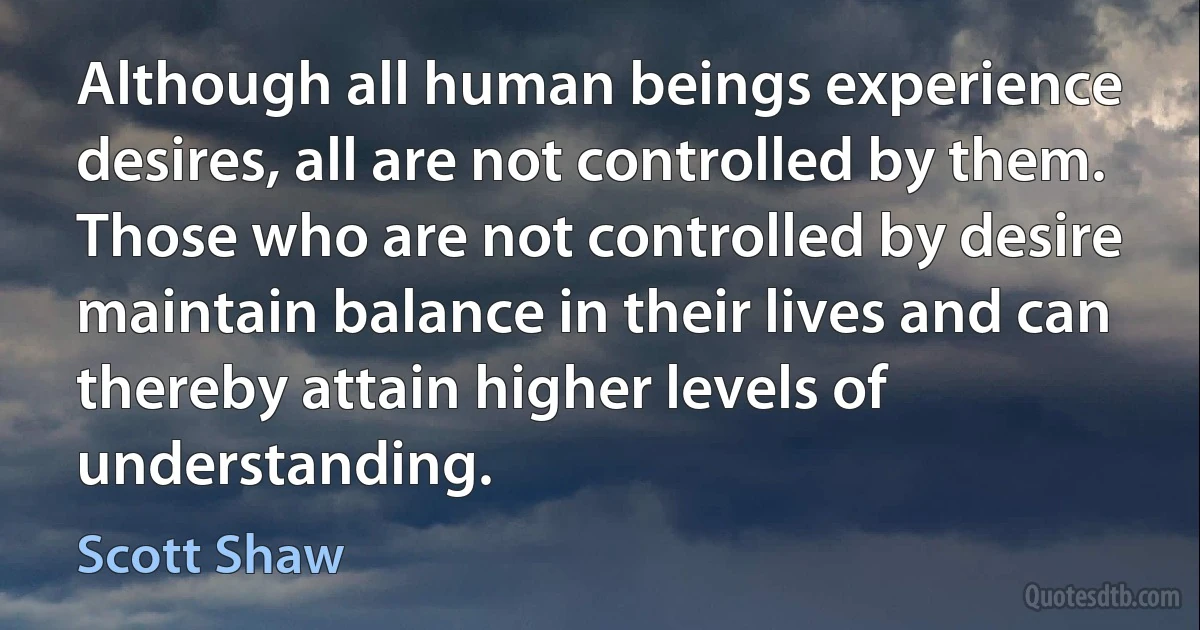 Although all human beings experience desires, all are not controlled by them. Those who are not controlled by desire maintain balance in their lives and can thereby attain higher levels of understanding. (Scott Shaw)