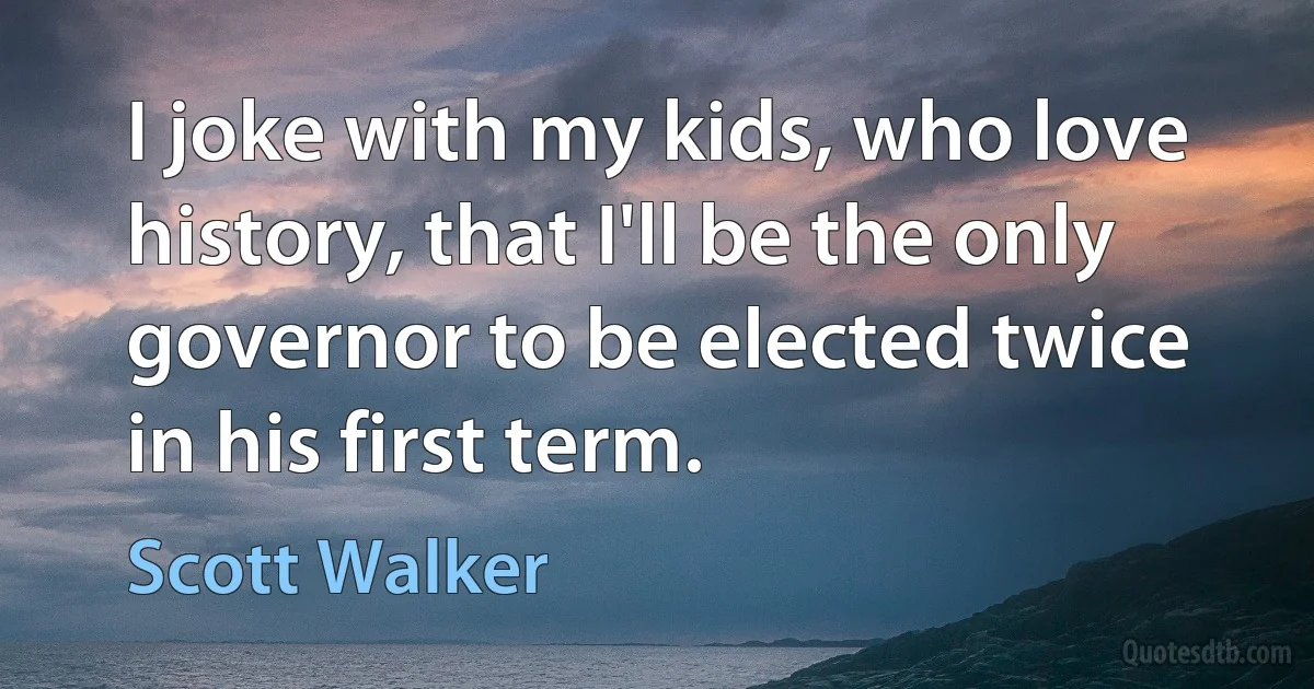 I joke with my kids, who love history, that I'll be the only governor to be elected twice in his first term. (Scott Walker)