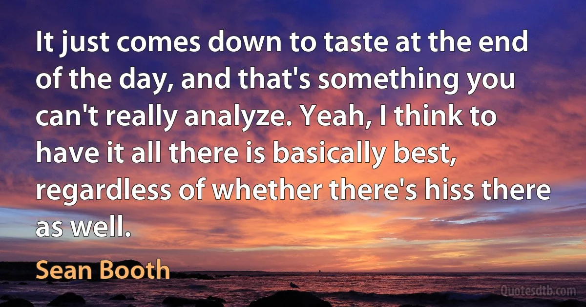 It just comes down to taste at the end of the day, and that's something you can't really analyze. Yeah, I think to have it all there is basically best, regardless of whether there's hiss there as well. (Sean Booth)