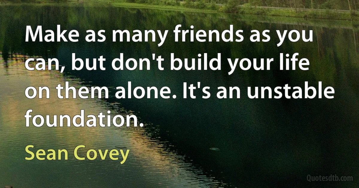 Make as many friends as you can, but don't build your life on them alone. It's an unstable foundation. (Sean Covey)