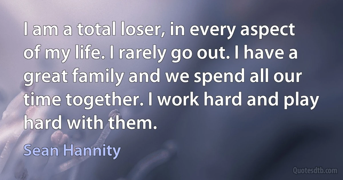 I am a total loser, in every aspect of my life. I rarely go out. I have a great family and we spend all our time together. I work hard and play hard with them. (Sean Hannity)