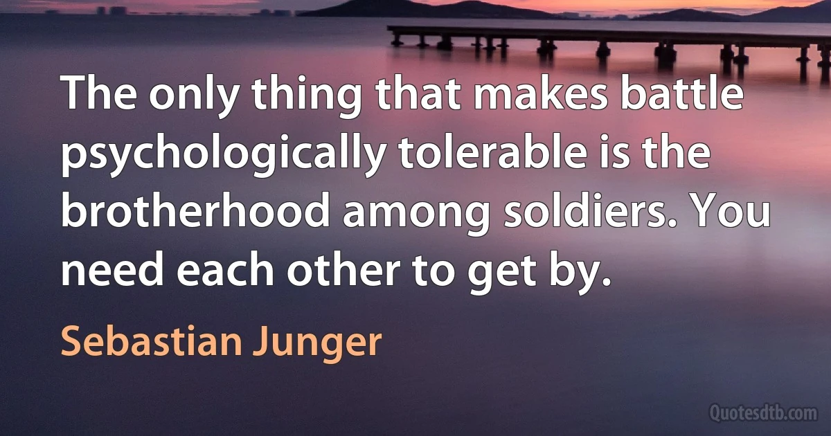 The only thing that makes battle psychologically tolerable is the brotherhood among soldiers. You need each other to get by. (Sebastian Junger)