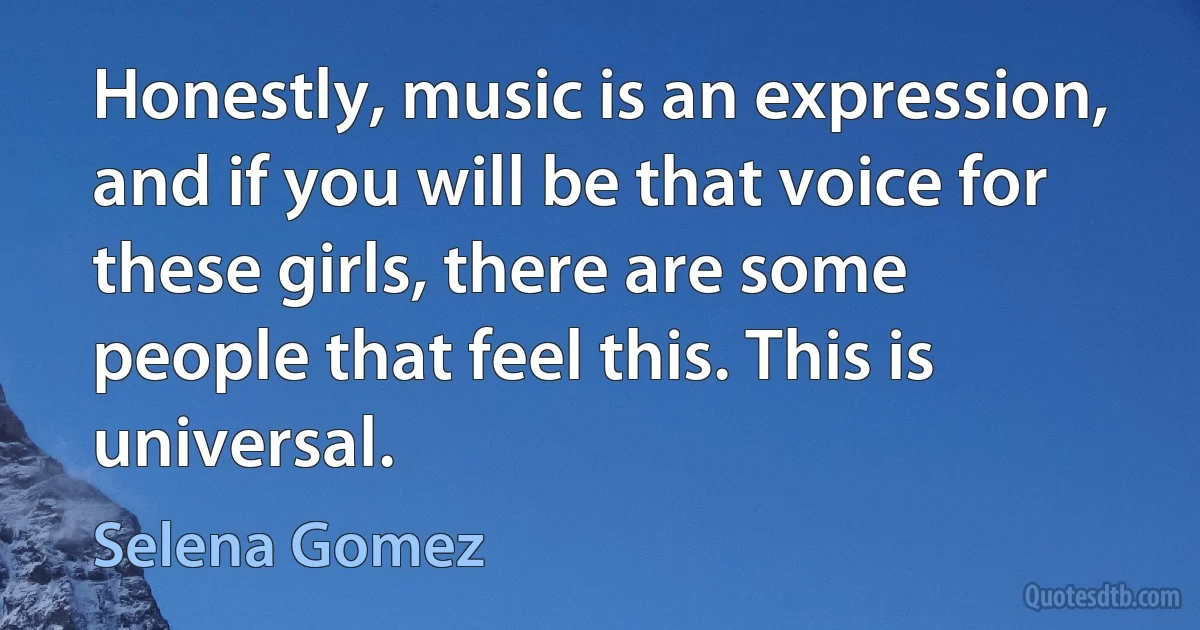 Honestly, music is an expression, and if you will be that voice for these girls, there are some people that feel this. This is universal. (Selena Gomez)