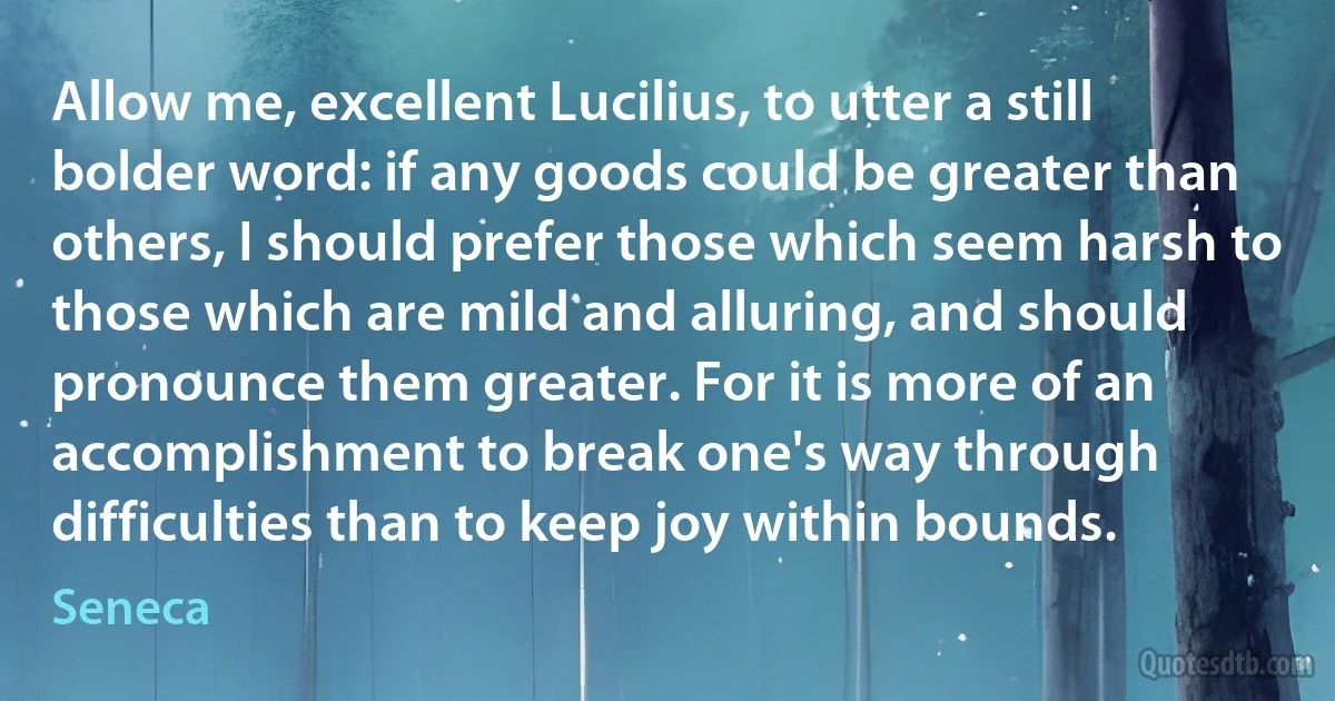 Allow me, excellent Lucilius, to utter a still bolder word: if any goods could be greater than others, I should prefer those which seem harsh to those which are mild and alluring, and should pronounce them greater. For it is more of an accomplishment to break one's way through difficulties than to keep joy within bounds. (Seneca)