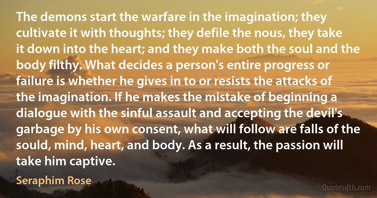 The demons start the warfare in the imagination; they cultivate it with thoughts; they defile the nous, they take it down into the heart; and they make both the soul and the body filthy. What decides a person's entire progress or failure is whether he gives in to or resists the attacks of the imagination. If he makes the mistake of beginning a dialogue with the sinful assault and accepting the devil's garbage by his own consent, what will follow are falls of the sould, mind, heart, and body. As a result, the passion will take him captive. (Seraphim Rose)