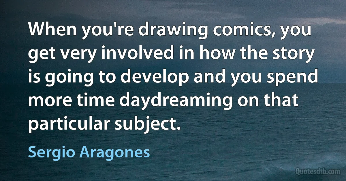 When you're drawing comics, you get very involved in how the story is going to develop and you spend more time daydreaming on that particular subject. (Sergio Aragones)