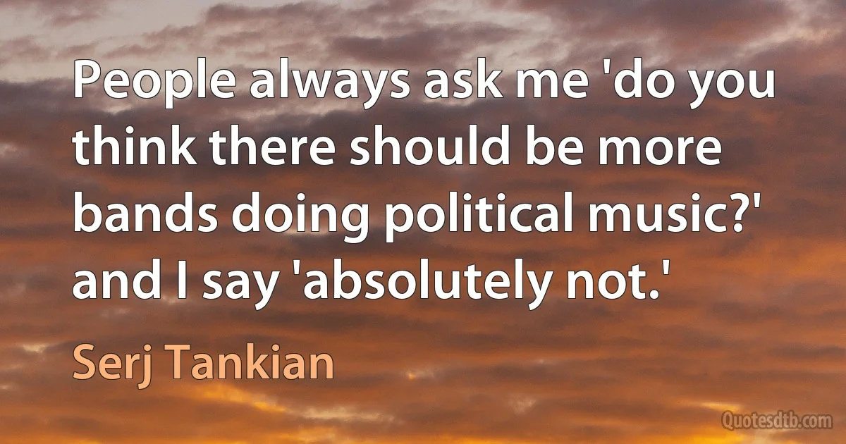 People always ask me 'do you think there should be more bands doing political music?' and I say 'absolutely not.' (Serj Tankian)