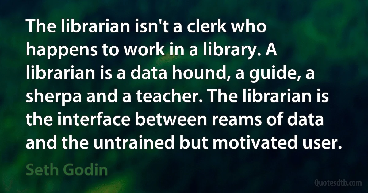 The librarian isn't a clerk who happens to work in a library. A librarian is a data hound, a guide, a sherpa and a teacher. The librarian is the interface between reams of data and the untrained but motivated user. (Seth Godin)