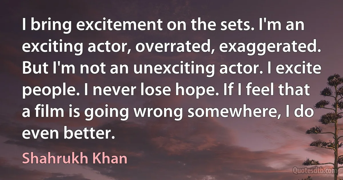 I bring excitement on the sets. I'm an exciting actor, overrated, exaggerated. But I'm not an unexciting actor. I excite people. I never lose hope. If I feel that a film is going wrong somewhere, I do even better. (Shahrukh Khan)