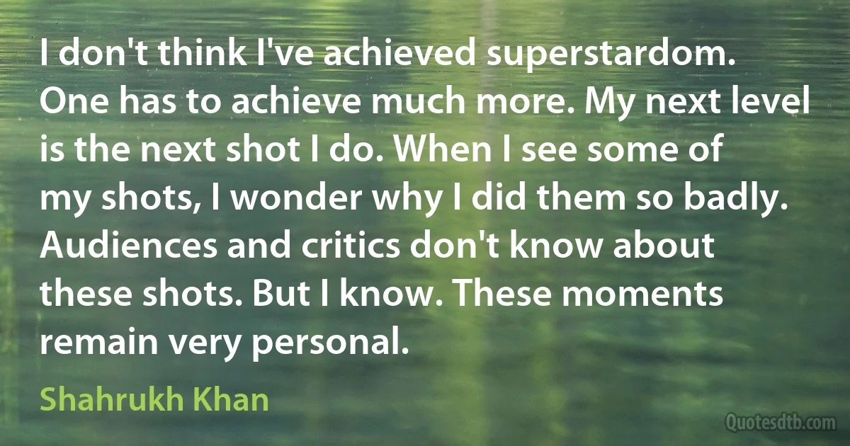 I don't think I've achieved superstardom. One has to achieve much more. My next level is the next shot I do. When I see some of my shots, I wonder why I did them so badly. Audiences and critics don't know about these shots. But I know. These moments remain very personal. (Shahrukh Khan)