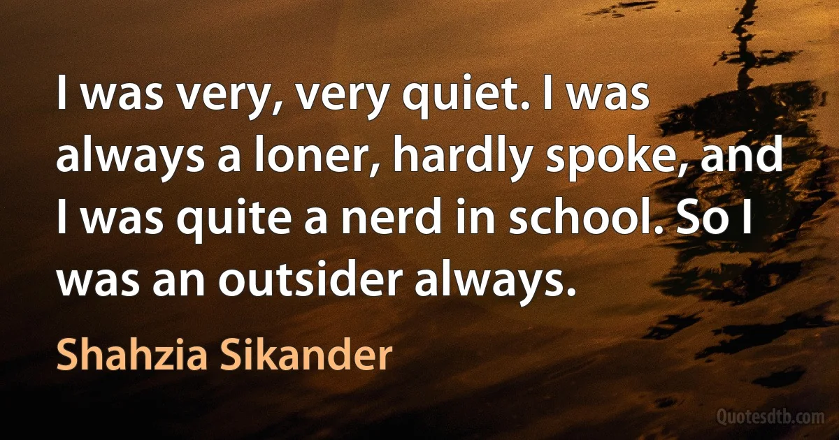 I was very, very quiet. I was always a loner, hardly spoke, and I was quite a nerd in school. So I was an outsider always. (Shahzia Sikander)