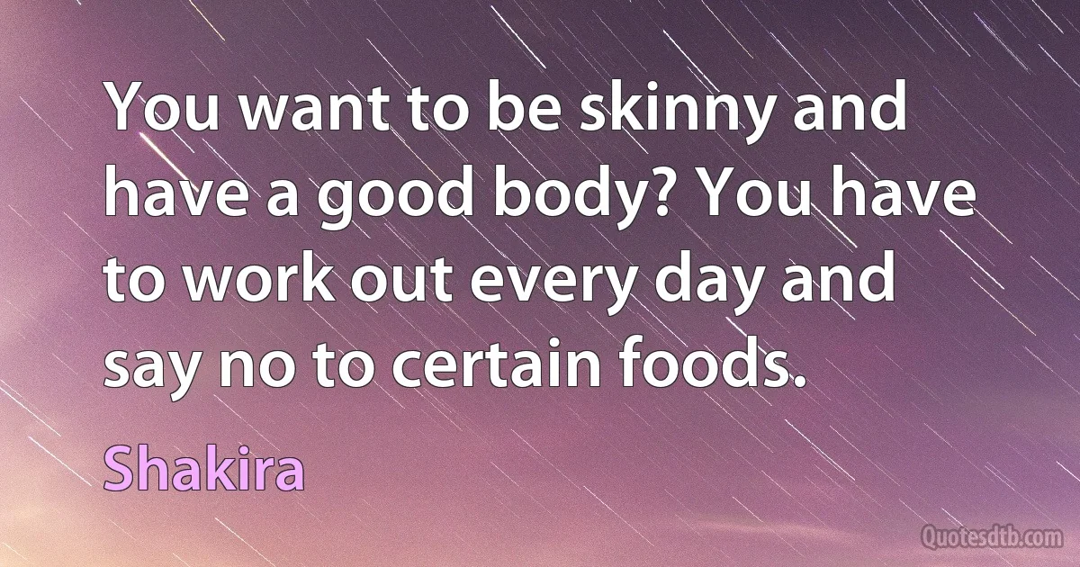 You want to be skinny and have a good body? You have to work out every day and say no to certain foods. (Shakira)