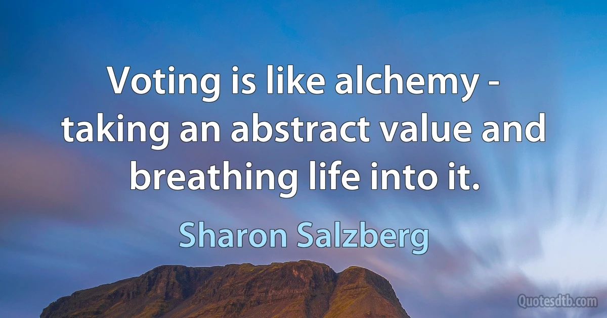 Voting is like alchemy - taking an abstract value and breathing life into it. (Sharon Salzberg)