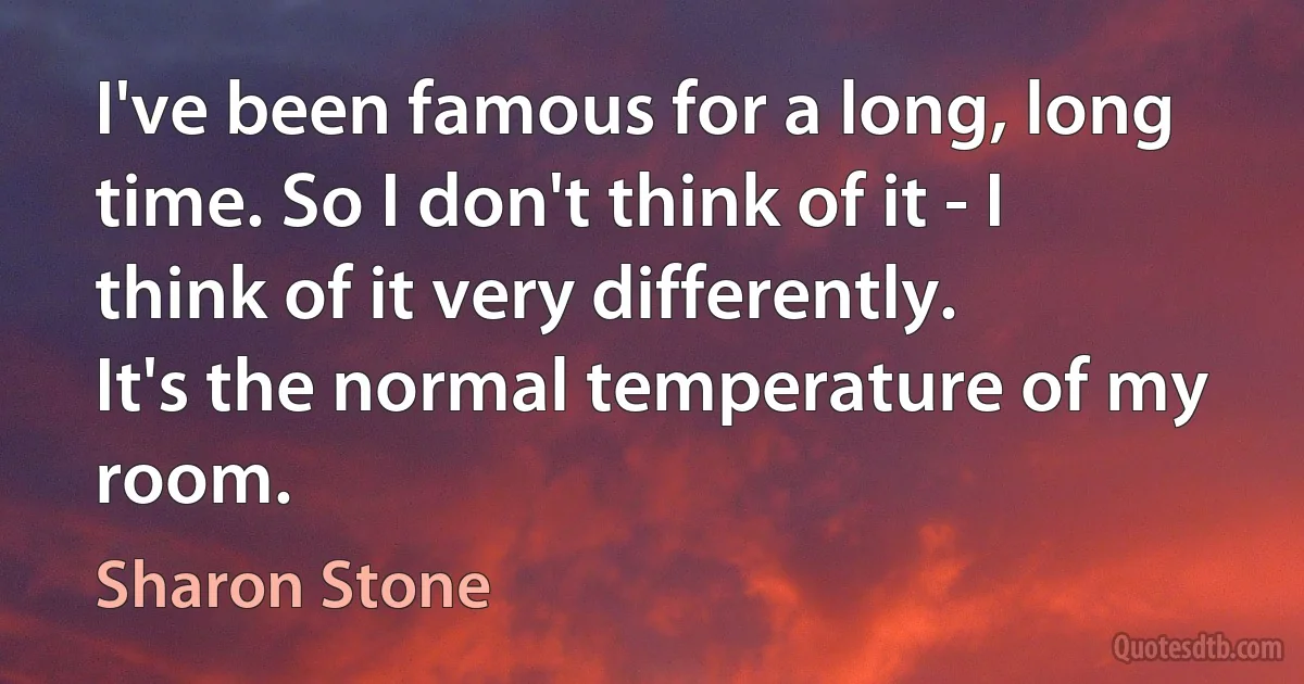 I've been famous for a long, long time. So I don't think of it - I think of it very differently. It's the normal temperature of my room. (Sharon Stone)