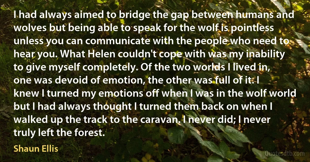 I had always aimed to bridge the gap between humans and wolves but being able to speak for the wolf is pointless unless you can communicate with the people who need to hear you. What Helen couldn't cope with was my inability to give myself completely. Of the two worlds I lived in, one was devoid of emotion, the other was full of it. I knew I turned my emotions off when I was in the wolf world but I had always thought I turned them back on when I walked up the track to the caravan. I never did; I never truly left the forest. (Shaun Ellis)