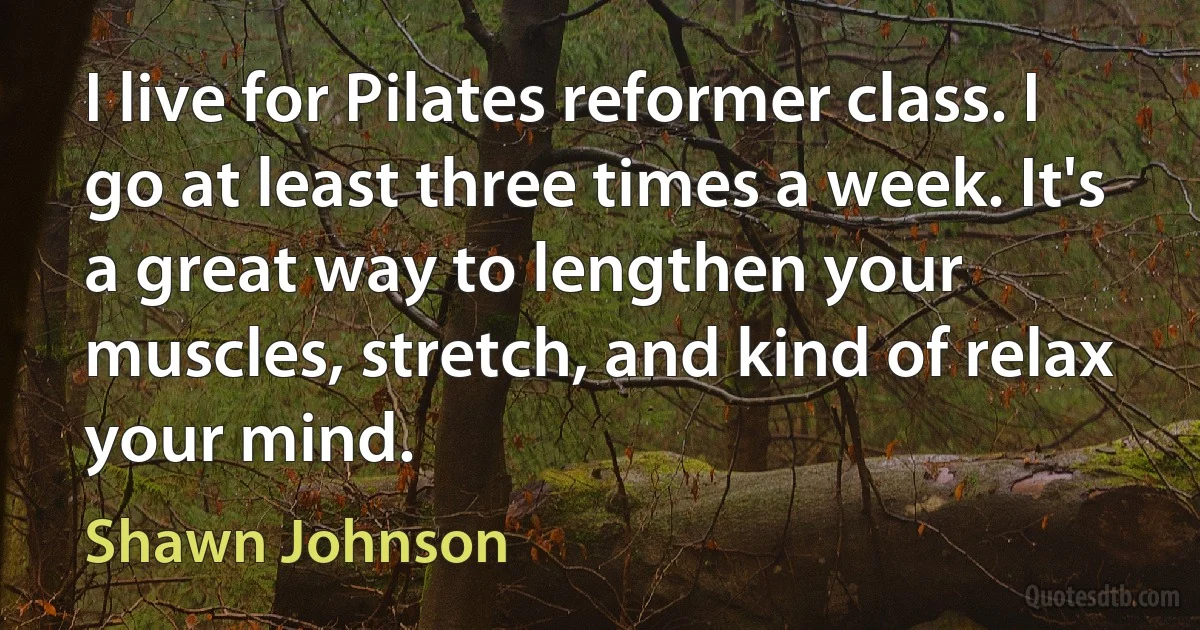 I live for Pilates reformer class. I go at least three times a week. It's a great way to lengthen your muscles, stretch, and kind of relax your mind. (Shawn Johnson)