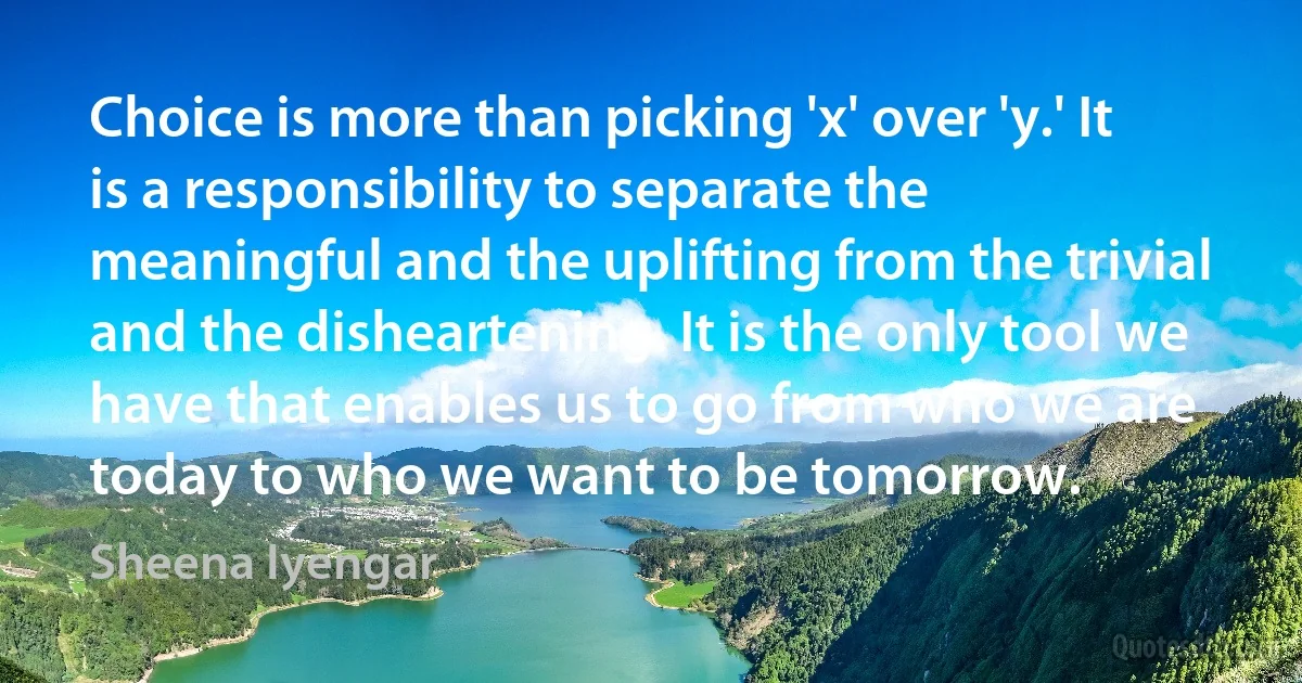 Choice is more than picking 'x' over 'y.' It is a responsibility to separate the meaningful and the uplifting from the trivial and the disheartening. It is the only tool we have that enables us to go from who we are today to who we want to be tomorrow. (Sheena Iyengar)