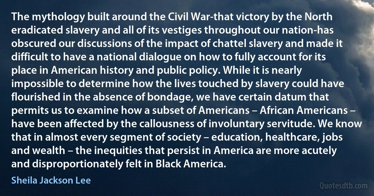 The mythology built around the Civil War-that victory by the North eradicated slavery and all of its vestiges throughout our nation-has obscured our discussions of the impact of chattel slavery and made it difficult to have a national dialogue on how to fully account for its place in American history and public policy. While it is nearly impossible to determine how the lives touched by slavery could have flourished in the absence of bondage, we have certain datum that permits us to examine how a subset of Americans – African Americans – have been affected by the callousness of involuntary servitude. We know that in almost every segment of society – education, healthcare, jobs and wealth – the inequities that persist in America are more acutely and disproportionately felt in Black America. (Sheila Jackson Lee)