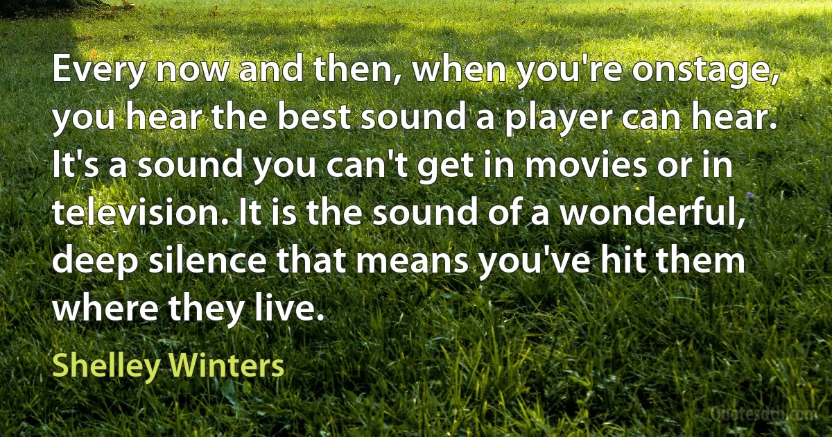 Every now and then, when you're onstage, you hear the best sound a player can hear. It's a sound you can't get in movies or in television. It is the sound of a wonderful, deep silence that means you've hit them where they live. (Shelley Winters)