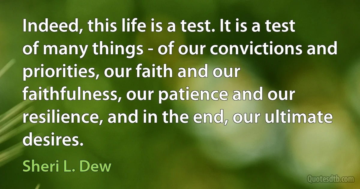 Indeed, this life is a test. It is a test of many things - of our convictions and priorities, our faith and our faithfulness, our patience and our resilience, and in the end, our ultimate desires. (Sheri L. Dew)