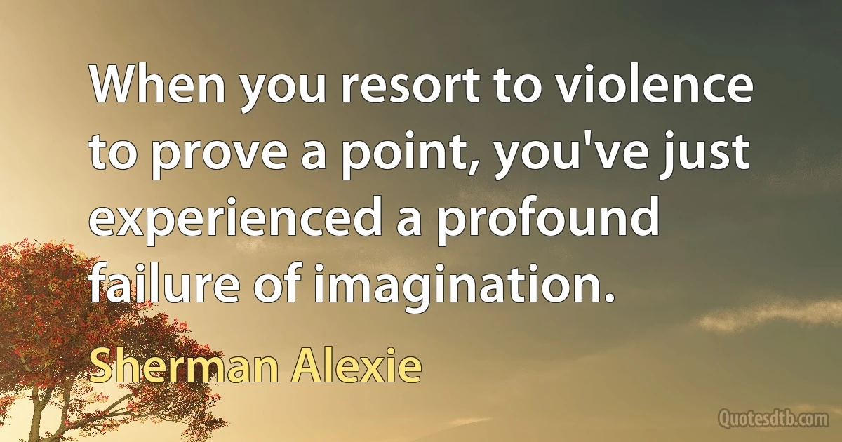 When you resort to violence to prove a point, you've just experienced a profound failure of imagination. (Sherman Alexie)