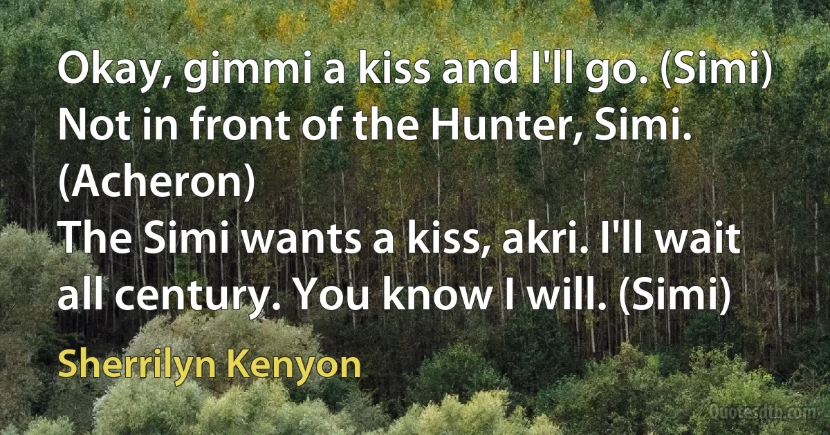 Okay, gimmi a kiss and I'll go. (Simi)
Not in front of the Hunter, Simi. (Acheron)
The Simi wants a kiss, akri. I'll wait all century. You know I will. (Simi) (Sherrilyn Kenyon)