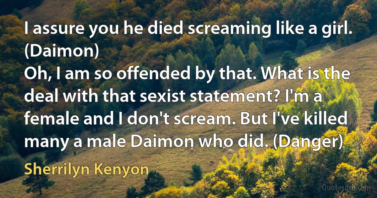 I assure you he died screaming like a girl. (Daimon)
Oh, I am so offended by that. What is the deal with that sexist statement? I'm a female and I don't scream. But I've killed many a male Daimon who did. (Danger) (Sherrilyn Kenyon)