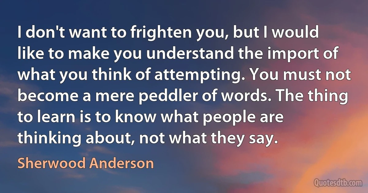 I don't want to frighten you, but I would like to make you understand the import of what you think of attempting. You must not become a mere peddler of words. The thing to learn is to know what people are thinking about, not what they say. (Sherwood Anderson)