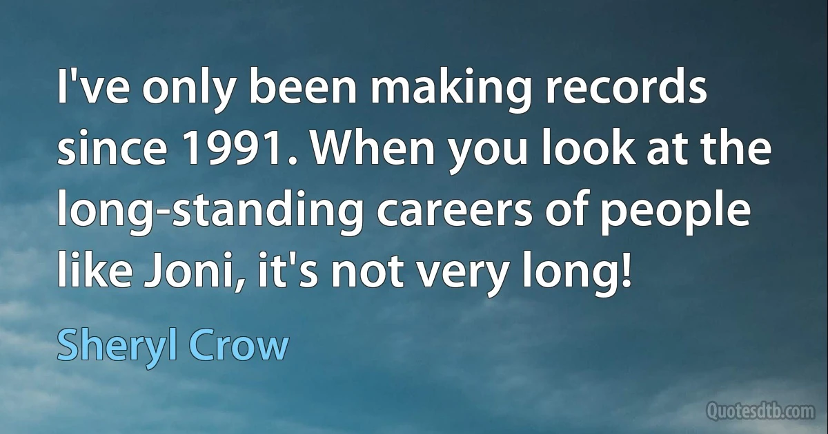 I've only been making records since 1991. When you look at the long-standing careers of people like Joni, it's not very long! (Sheryl Crow)