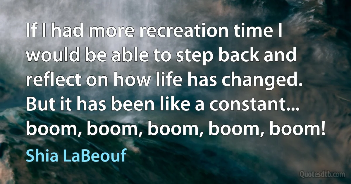 If I had more recreation time I would be able to step back and reflect on how life has changed. But it has been like a constant... boom, boom, boom, boom, boom! (Shia LaBeouf)