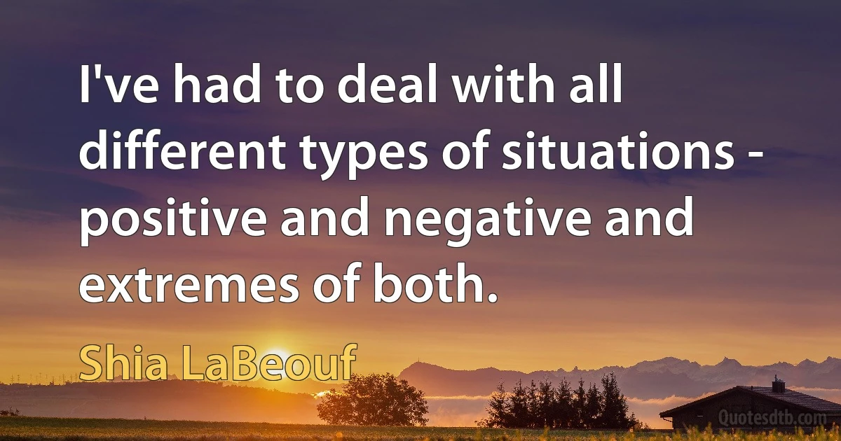 I've had to deal with all different types of situations - positive and negative and extremes of both. (Shia LaBeouf)