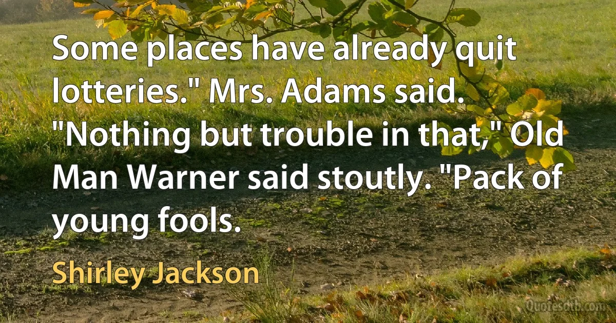 Some places have already quit lotteries." Mrs. Adams said.
"Nothing but trouble in that," Old Man Warner said stoutly. "Pack of young fools. (Shirley Jackson)