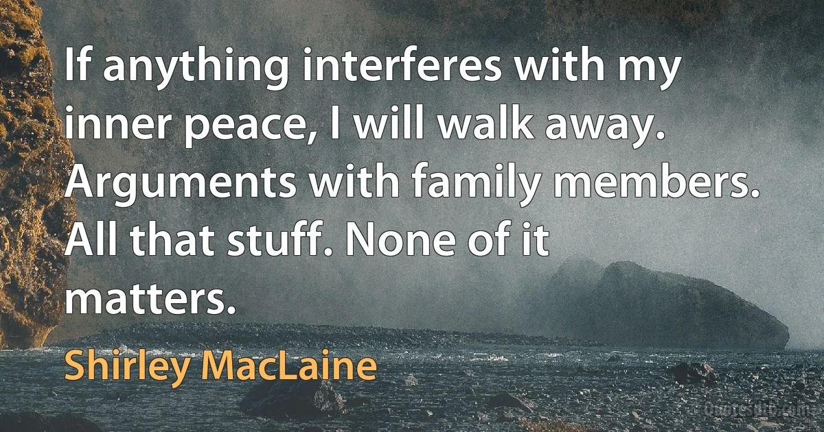 If anything interferes with my inner peace, I will walk away. Arguments with family members. All that stuff. None of it matters. (Shirley MacLaine)