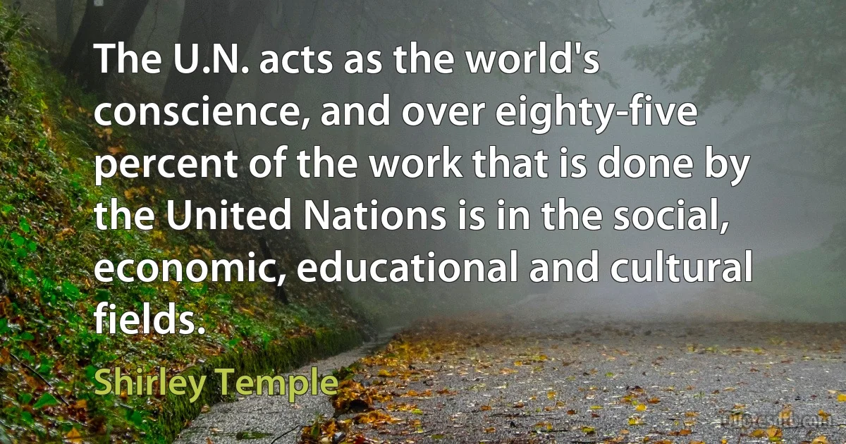 The U.N. acts as the world's conscience, and over eighty-five percent of the work that is done by the United Nations is in the social, economic, educational and cultural fields. (Shirley Temple)